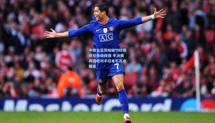 壹号娱乐下载_中国女篮势如破竹狂胜印尼晋级四强 半决赛再遇老对手日本引万众瞩目