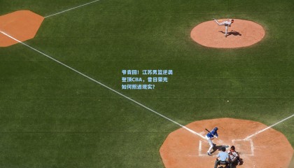 【壹号娱乐app】爷青回！江苏男篮逆袭登顶CBA，昔日荣光如何照进现实？