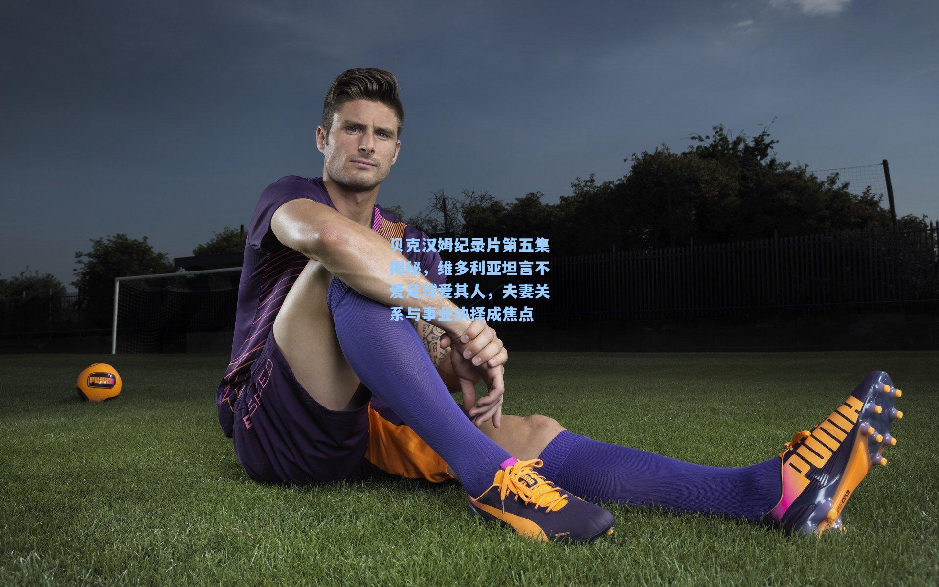 贝克汉姆纪录片第五集揭秘,维多利亚坦言不爱足球爱其人,夫妻关系与事业抉择成焦点